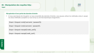 174
Copyright - Tout droit réservé - OFPPT
PARTIE
1
05 - Manipulation des requêtes http :
Input
• Si vous avez besoin de récupérer un sous-ensemble des données d'entrée, vous pouvez utiliser les méthodes only et except
Ces deux méthodes acceptent un seul array ou une liste dynamique d'arguments :
Récupération d'une partie des données d'entrée
$input = $request->only(['username', 'password']);
$input = $request->only('username', 'password');
$input = $request->except(['credit_card']);
$input = $request->except('credit_card');
 