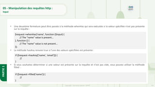 176
Copyright - Tout droit réservé - OFPPT
PARTIE
1
05 - Manipulation des requêtes http :
Input
• Une deuxième fermeture peut être passée à la méthode whenHas qui sera exécutée si la valeur spécifiée n'est pas présente
sur la requête :
• La méthode hasAny renvoie true si l'une des valeurs spécifiées est présente :
• Si vous souhaitez déterminer si une valeur est présente sur la requête et n'est pas vide, vous pouvez utiliser la méthode
filled :
$request->whenHas('name', function ($input) {
// The "name" value is present...
}, function () {
// The "name" value is not present...
});
if ($request->hasAny(['name', 'email'])) {
//
}
if ($request->filled('name')) {
//
}
 