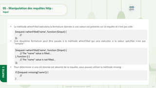 177
Copyright - Tout droit réservé - OFPPT
PARTIE
1
05 - Manipulation des requêtes http :
Input
• La méthode whenFilled exécutera la fermeture donnée si une valeur est présente sur la requête et n'est pas vide :
• Une deuxième fermeture peut être passée à la méthode whenFilled qui sera exécutée si la valeur spécifiée n'est pas
"remplie":
• Pour déterminer si une clé donnée est absente de la requête, vous pouvez utiliser la méthode missing :
$request->whenFilled('name', function ($input) {
//
});
$request->whenFilled('name', function ($input) {
// The "name" value is filled...
}, function () {
// The "name" value is not filled...
});
if ($request->missing('name')) {
//
}
 