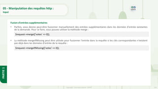 178
Copyright - Tout droit réservé - OFPPT
PARTIE
1
05 - Manipulation des requêtes http :
Input
• Parfois, vous devrez peut-être fusionner manuellement des entrées supplémentaires dans les données d'entrée existantes
de la demande. Pour ce faire, vous pouvez utiliser la méthode merge :
• La méthode mergeIfMissing peut être utilisée pour fusionner l'entrée dans la requête si les clés correspondantes n'existent
pas déjà dans les données d'entrée de la requête :
Fusion d'entrées supplémentaires
$request->merge(['votes' => 0]);
$request->mergeIfMissing(['votes' => 0]);
 