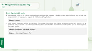 180
Copyright - Tout droit réservé - OFPPT
PARTIE
1
05 - Manipulation des requêtes http :
Input
• La méthode flash sur la classe IlluminateHttpRequest fera clignoter l'entrée actuelle de la session afin qu'elle soit
disponible lors de la prochaine requête de l'utilisateur à l'application :
• Vous pouvez également utiliser les méthodes flashOnly et flashExcept pour flasher un sous-ensemble des données de la
demande dans la session. Ces méthodes sont utiles pour conserver des informations sensibles telles que les mots de passe
hors de la session :
Entrée clignotante à la session
$request->flash();
$request->flashOnly(['username', 'email']);
$request->flashExcept('password');
 
