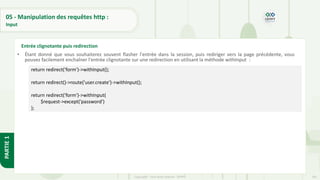 181
Copyright - Tout droit réservé - OFPPT
PARTIE
1
05 - Manipulation des requêtes http :
Input
• Étant donné que vous souhaiterez souvent flasher l'entrée dans la session, puis rediriger vers la page précédente, vous
pouvez facilement enchaîner l'entrée clignotante sur une redirection en utilisant la méthode withInput :
Entrée clignotante puis redirection
return redirect('form')->withInput();
return redirect()->route('user.create')->withInput();
return redirect('form')->withInput(
$request->except('password')
);
 