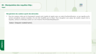 183
Copyright - Tout droit réservé - OFPPT
PARTIE
1
05 - Manipulation des requêtes http :
Input
• Tous les cookies créés par le framework Laravel sont cryptés et signés avec un code d'authentification, ce qui signifie qu'ils
seront considérés comme invalides s'ils ont été modifiés par le client. Pour récupérer une valeur de cookie à partir de la
requête, utilisez la méthode cookie sur une instance IlluminateHttpRequest :
Récupération des cookies à partir des demandes
$value = $request->cookie('name');
 