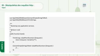 185
Copyright - Tout droit réservé - OFPPT
PARTIE
1
05 - Manipulation des requêtes http :
Input
use AppHttpMiddlewareConvertEmptyStringsToNull;
use AppHttpMiddlewareTrimStrings;
/**
* Bootstrap any application services.
*
* @return void
*/
public function boot()
{
TrimStrings::skipWhen(function ($request) {
return $request->is('admin/*');
});
ConvertEmptyStringsToNull::skipWhen(function ($request) {
// ...
});
}
 