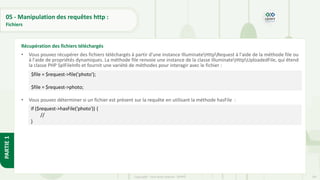 187
Copyright - Tout droit réservé - OFPPT
PARTIE
1
05 - Manipulation des requêtes http :
Fichiers
• Vous pouvez récupérer des fichiers téléchargés à partir d'une instance IlluminateHttpRequest à l'aide de la méthode file ou
à l'aide de propriétés dynamiques. La méthode file renvoie une instance de la classe IlluminateHttpUploadedFile, qui étend
la classe PHP SplFileInfo et fournit une variété de méthodes pour interagir avec le fichier :
• Vous pouvez déterminer si un fichier est présent sur la requête en utilisant la méthode hasFile :
Récupération des fichiers téléchargés
$file = $request->file('photo');
$file = $request->photo;
if ($request->hasFile('photo')) {
//
}
 