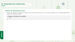 188
Copyright - Tout droit réservé - OFPPT
PARTIE
1
05 - Manipulation des requêtes http :
Fichiers
• En plus de vérifier si le fichier est présent, vous pouvez vérifier qu'il n'y a eu aucun problème lors du téléchargement du
fichier via la méthode isValid :
Validation des téléchargements réussis
if ($request->file('photo')->isValid()) {
//
}
 