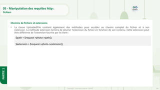 189
Copyright - Tout droit réservé - OFPPT
PARTIE
1
05 - Manipulation des requêtes http :
Fichiers
• La classe UploadedFile contient également des méthodes pour accéder au chemin complet du fichier et à son
extension. La méthode extension tentera de deviner l'extension du fichier en fonction de son contenu. Cette extension peut
être différente de l'extension fournie par le client :
•
Chemins de fichiers et extensions
$path = $request->photo->path();
$extension = $request->photo->extension();
 