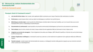 19
Copyright - Tout droit réservé - OFPPT
PARTIE
1
01 - Découvrir les notions fondamentales des
Frameworks PHP
Intérêt du Framework Laravel
Pourquoi choisir le Framework Laravel ?
1. une sécurité de haut niveau: Avec Laravel, votre application Web ne présente aucun risque d’injections SQL involontaires et cachées.
2. Performance: Laravel propose divers outils qui aident les développeurs à améliorer leurs performances.
3. Bibliothèques orientées objet: Laravel possède des bibliothèques orientées objet et d’autre pré installées, qui ne se trouvent dans aucun autre
framework PHP. Comme la bibliothèque d’authentification.
4. Documentation et communauté: Laravel possède une puissante communauté de développeurs qui fournit en une assistance en permanence.
5. Tests unitaires: Avec les tests unitaires de Laravel, chaque module de votre application Web est testé avant la mise en ligne du site.
6. Intégration aux services de messagerie : Il fournit également des pilotes pour Mailgun, SMTP, Mandrill, SparkPost, la fonction de courrier électronique
de PHP et Amazon SES.
7. Créateur d’applications multilingues: Le framework Laravel vous aide donc à créer facilement et rapidement votre application Web dans différentes
langues.
8. Tutoriels Laracasts : Laravel propose des fonctionnalités de Laracasts, un mélange de tutoriels vidéo gratuits et payants qui vous montrent comment
utiliser Laravel pour le développement.
 