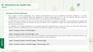 191
Copyright - Tout droit réservé - OFPPT
PARTIE
1
05 - Manipulation des requêtes http :
Fichiers
• Pour stocker un fichier téléchargé, vous utiliserez généralement l'un de vos systèmes de fichiers configurés . La classe
UploadedFile a une méthode store qui déplacera un fichier téléchargé vers l'un de vos disques, qui peut être un
emplacement sur votre système de fichiers local ou un emplacement de stockage en nuage.
• La méthode store accepte le chemin où le fichier doit être stocké par rapport au répertoire racine configuré du système de
fichiers. Ce chemin ne doit pas contenir de nom de fichier, car un identifiant unique sera automatiquement généré pour
servir de nom de fichier.
• La méthode store accepte également un deuxième argument facultatif pour le nom du disque qui doit être utilisé pour
stocker le fichier. La méthode renverra le chemin du fichier par rapport à la racine du disque :
• Si vous ne souhaitez pas qu'un nom de fichier soit généré automatiquement, vous pouvez utiliser la méthode storeAs, qui
accepte le chemin, le nom de fichier et le nom du disque comme arguments :
Stockage des fichiers téléchargés
$path = $request->photo->store('images');
$path = $request->photo->store('images', 's3');
$path = $request->photo->storeAs('images', 'filename.jpg');
$path = $request->photo->storeAs('images', 'filename.jpg', 's3');
 