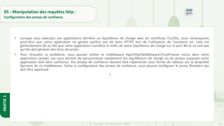 193
Copyright - Tout droit réservé - OFPPT
PARTIE
1
05 - Manipulation des requêtes http :
Configuration des proxys de confiance
• Lorsque vous exécutez vos applications derrière un équilibreur de charge avec les certificats TLS/SSL, vous remarquerez
peut-être que votre application ne génère parfois pas de liens HTTPS lors de l'utilisation de l'assistant url. Cela est
généralement dû au fait que votre application transfère le trafic de votre équilibreur de charge sur le port 80 et ne sait pas
qu'elle doit générer des liens sécurisés.
• Pour résoudre ce problème, vous pouvez utiliser le middleware AppHttpMiddlewareTrustProxies inclus dans votre
application Laravel, qui vous permet de personnaliser rapidement les équilibreurs de charge ou les proxys auxquels votre
application doit faire confiance. Vos proxys de confiance doivent être répertoriés sous forme de tableau sur la propriété
$proxies de ce middleware. Outre la configuration des proxys de confiance, vous pouvez configurer le proxy $headers qui
doit être approuvé :
•
 