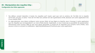 197
Copyright - Tout droit réservé - OFPPT
PARTIE
1
05 - Manipulation des requêtes http :
Configuration des hôtes approuvés
• Par défaut, Laravel répondra à toutes les requêtes qu'il reçoit, quel que soit le contenu de l'en-tête de la requête
HTTP Host. De plus, la valeur Host de l'en-tête sera utilisée lors de la génération d'URL absolues vers votre application lors
d'une requête Web.
• En règle générale, vous devez configurer votre serveur Web, tel que Nginx ou Apache, pour n'envoyer à votre application
que les requêtes qui correspondent à un nom d'hôte donné. Cependant, si vous n'avez pas la possibilité de personnaliser
directement votre serveur Web et que vous devez demander à Laravel de ne répondre qu'à certains noms d'hôte, vous
pouvez le faire en activant le middleware AppHttpMiddlewareTrustHosts pour votre application.
 