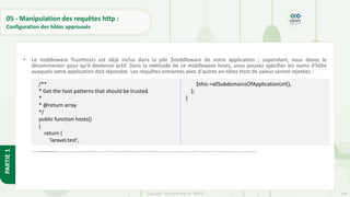 198
Copyright - Tout droit réservé - OFPPT
PARTIE
1
05 - Manipulation des requêtes http :
Configuration des hôtes approuvés
• Le middleware TrustHosts est déjà inclus dans la pile $middleware de votre application ; cependant, vous devez le
décommenter pour qu'il devienne actif. Dans la méthode de ce middleware hosts, vous pouvez spécifier les noms d'hôte
auxquels votre application doit répondre. Les requêtes entrantes avec d'autres en-têtes Host de valeur seront rejetées :
• La méthode allSubdomainsOfApplicationUrl d'assistance renverra une expression régulière correspondant à tous les sous-domaines de la valeur app.url de configuration de votre application. Cette méthode d'assistance fournit un moyen pratique d'autoriser tous les sous-domaines de votre application lors de la création d'une application qui utilise des sous-domaines génériques.
/**
* Get the host patterns that should be trusted.
*
* @return array
*/
public function hosts()
{
return [
'laravel.test',
$this->allSubdomainsOfApplicationUrl(),
];
}
 