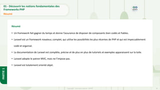20
Copyright - Tout droit réservé - OFPPT
PARTIE
1
01 - Découvrir les notions fondamentales des
Frameworks PHP
Résumé
Résumé
• Un framework fait gagner du temps et donne l’assurance de disposer de composants bien codés et fiables.
• Laravel est un framework novateur, complet, qui utilise les possibilités les plus récentes de PHP et qui est impeccablement
codé et organisé.
• La documentation de Laravel est complète, précise et de plus en plus de tutoriels et exemples apparaissent sur la toile.
• Laravel adopte le patron MVC, mais ne l’impose pas.
• Laravel est totalement orienté objet.
 