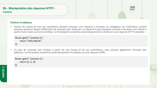 201
Copyright - Tout droit réservé - OFPPT
PARTIE
1
06 - Manipulation des réponses HTTP :
Création
• Toutes les routes et tous les contrôleurs doivent renvoyer une réponse à renvoyer au navigateur de l'utilisateur. Laravel
propose plusieurs façons différentes de renvoyer des réponses. La réponse la plus basique consiste à renvoyer une chaîne à
partir d'une route ou d'un contrôleur. Le framework convertira automatiquement la chaîne en une réponse HTTP complète :
• En plus de renvoyer des chaînes à partir de vos routes et de vos contrôleurs, vous pouvez également renvoyer des
tableaux. Le framework convertira automatiquement le tableau en une réponse JSON :
Chaînes et tableaux
Route::get('/', function () {
return 'Hello World';
});
Route::get('/', function () {
return [1, 2, 3];
});
 