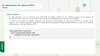 202
Copyright - Tout droit réservé - OFPPT
PARTIE
1
06 - Manipulation des réponses HTTP :
Création
• En règle générale, vous ne renverrez pas simplement de simples chaînes ou des tableaux à partir de vos actions de
routage. Au lieu de cela, vous renverrez des instances IlluminateHttpResponse ou des vues complètes .
• Le renvoi d'une instance complète Response vous permet de personnaliser le code d'état HTTP et les en-têtes de la
réponse. Une instance Response hérite de la classe SymfonyComponentHttpFoundationResponse, qui fournit diverses
méthodes pour créer des réponses HTTP :
Objets de réponse
Route::get('/home', function () {
return response('Hello World', 200)
->header('Content-Type', 'text/plain');
});
 