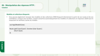 203
Copyright - Tout droit réservé - OFPPT
PARTIE
1
06 - Manipulation des réponses HTTP :
Création
• Vous pouvez également renvoyer des modèles et des collections ORM Eloquent directement à partir de vos routes et de vos
contrôleurs. Lorsque vous le faites, Laravel convertira automatiquement les modèles et collections en réponses JSON tout en
respectant les attributs cachés du modèle :
Modèles et collections éloquents
use AppModelsUser;
Route::get('/user/{user}', function (User $user) {
return $user;
});
 