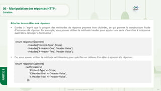 204
Copyright - Tout droit réservé - OFPPT
PARTIE
1
06 - Manipulation des réponses HTTP :
Création
• Gardez à l'esprit que la plupart des méthodes de réponse peuvent être chaînées, ce qui permet la construction fluide
d'instances de réponse. Par exemple, vous pouvez utiliser la méthode header pour ajouter une série d'en-têtes à la réponse
avant de la renvoyer à l'utilisateur :
• Ou, vous pouvez utiliser la méthode withHeaders pour spécifier un tableau d'en-têtes à ajouter à la réponse :
Attacher des en-têtes aux réponses
return response($content)
->header('Content-Type', $type)
->header('X-Header-One', 'Header Value')
->header('X-Header-Two', 'Header Value');
return response($content)
->withHeaders([
'Content-Type' => $type,
'X-Header-One' => 'Header Value',
'X-Header-Two' => 'Header Value',
]);
 