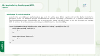 205
Copyright - Tout droit réservé - OFPPT
PARTIE
1
06 - Manipulation des réponses HTTP :
Création
• Laravel inclut un middleware cache.headers, qui peut être utilisé pour définir rapidement l'en-tête Cache-Control d'un
groupe de routes. Les directives doivent être fournies en utilisant l'équivalent "snake case" de la directive cache-control
correspondante et doivent être séparées par un point-virgule. Si etag est spécifié dans la liste des directives, un hachage
MD5 du contenu de la réponse sera automatiquement défini comme identifiant ETag :
Middleware de contrôle du cache
Route::middleware('cache.headers:public;max_age=2628000;etag')->group(function () {
Route::get('/privacy', function () {
// ...
});
Route::get('/terms', function () {
// ...
});
});
 