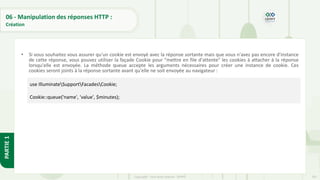 207
Copyright - Tout droit réservé - OFPPT
PARTIE
1
06 - Manipulation des réponses HTTP :
Création
• Si vous souhaitez vous assurer qu'un cookie est envoyé avec la réponse sortante mais que vous n'avez pas encore d'instance
de cette réponse, vous pouvez utiliser la façade Cookie pour "mettre en file d'attente" les cookies à attacher à la réponse
lorsqu'elle est envoyée. La méthode queue accepte les arguments nécessaires pour créer une instance de cookie. Ces
cookies seront joints à la réponse sortante avant qu'elle ne soit envoyée au navigateur :
use IlluminateSupportFacadesCookie;
Cookie::queue('name', 'value', $minutes);
 