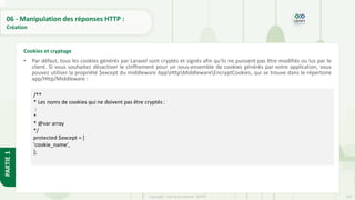 210
Copyright - Tout droit réservé - OFPPT
PARTIE
1
06 - Manipulation des réponses HTTP :
Création
• Par défaut, tous les cookies générés par Laravel sont cryptés et signés afin qu'ils ne puissent pas être modifiés ou lus par le
client. Si vous souhaitez désactiver le chiffrement pour un sous-ensemble de cookies générés par votre application, vous
pouvez utiliser la propriété $except du middleware AppHttpMiddlewareEncryptCookies, qui se trouve dans le répertoire
app/Http/Middleware :
Cookies et cryptage
/**
* Les noms de cookies qui ne doivent pas être cryptés :
:
*
* @var array
*/
protected $except = [
'cookie_name',
];
 