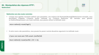 213
Copyright - Tout droit réservé - OFPPT
PARTIE
1
06 - Manipulation des réponses HTTP :
Redirections
• Lorsque vous appelez l'assistant redirect sans paramètre, une instance de IlluminateRoutingRedirectorest renvoyée, vous
permettant d'appeler n'importe quelle méthode sur l'instance Redirector. Par exemple, pour générer
un RedirectResponsevers une route nommée, vous pouvez utiliser la méthode route :
• Si votre route a des paramètres, vous pouvez les passer comme deuxième argument à la méthode route :
Redirection vers des routes nommées
return redirect()->route('login');
// pour une route avec l’URI suivant: /profile/{id}
return redirect()->route('profile', ['id' => 1]);
 
