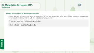 214
Copyright - Tout droit réservé - OFPPT
PARTIE
1
06 - Manipulation des réponses HTTP :
Redirections
• Si vous redirigez vers une route avec un paramètre "ID" qui est renseigné à partir d'un modèle Eloquent, vous pouvez
transmettre le modèle lui-même. L'ID sera extrait automatiquement :
Remplir les paramètres via des modèles éloquents
// pour une route avec l’URI suivant : /profile/{id}
return redirect()->route('profile', [$user]);
 