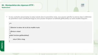 215
Copyright - Tout droit réservé - OFPPT
PARTIE
1
06 - Manipulation des réponses HTTP :
Redirections
• Si vous souhaitez personnaliser la valeur placée dans le paramètre route, vous pouvez spécifier la colonne dans la définition
du paramètre route ( /profile/{id:slug}) ou vous pouvez remplacer la méthode getRouteKey sur votre modèle Eloquent :
/**
* Obtenier la valeur de la clé du modèle route.
*
* @return mixed
*/
public function getRouteKey()
{
return $this->slug;
}
 