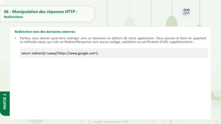 217
Copyright - Tout droit réservé - OFPPT
PARTIE
1
06 - Manipulation des réponses HTTP :
Redirections
• Parfois, vous devrez peut-être rediriger vers un domaine en dehors de votre application. Vous pouvez le faire en appelant
la méthode away, qui crée un RedirectResponse sans aucun codage, validation ou vérification d'URL supplémentaire :
Redirection vers des domaines externes
return redirect()->away('https://www.google.com');
 