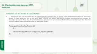 218
Copyright - Tout droit réservé - OFPPT
PARTIE
1
06 - Manipulation des réponses HTTP :
Redirections
• La redirection vers une nouvelle URL et le flashage des données vers la session sont généralement effectués en même
temps. En règle générale, cela se fait après avoir effectué une action avec succès lorsque vous envoyez un message de
réussite à la session. Pour plus de commodité, vous pouvez créer une instance RedirectResponse et envoyer des données
flash à la session dans une seule chaîne de méthodes fluide :
Redirection avec des données de session flashées
Route::post('/user/profile', function () {
// ...
return redirect('dashboard')->with('status', 'Profile updated!');
});
 