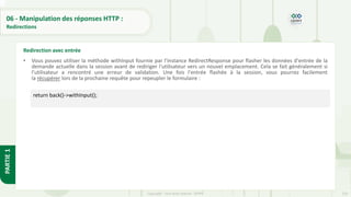 220
Copyright - Tout droit réservé - OFPPT
PARTIE
1
06 - Manipulation des réponses HTTP :
Redirections
• Vous pouvez utiliser la méthode withInput fournie par l'instance RedirectResponse pour flasher les données d'entrée de la
demande actuelle dans la session avant de rediriger l'utilisateur vers un nouvel emplacement. Cela se fait généralement si
l'utilisateur a rencontré une erreur de validation. Une fois l'entrée flashée à la session, vous pourrez facilement
la récupérer lors de la prochaine requête pour repeupler le formulaire :
Redirection avec entrée
return back()->withInput();
 