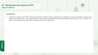 222
Copyright - Tout droit réservé - OFPPT
PARTIE
1
06 - Manipulation des réponses HTTP :
Types de réponses
• L'assistant response peut être utilisé pour générer d'autres types d'instances de réponse. Lorsque l'assistant response est
appelé sans arguments, une implémentation du contrat IlluminateContractsRoutingResponseFactory est renvoyée. Ce
contrat fournit plusieurs méthodes utiles pour générer des réponses.
Introduction
 