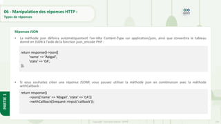 224
Copyright - Tout droit réservé - OFPPT
PARTIE
1
06 - Manipulation des réponses HTTP :
Types de réponses
• La méthode json définira automatiquement l'en-tête Content-Type sur application/json, ainsi que convertira le tableau
donné en JSON à l'aide de la fonction json_encode PHP :
• Si vous souhaitez créer une réponse JSONP, vous pouvez utiliser la méthode json en combinaison avec la méthode
withCallback :
Réponses JSON
return response()->json([
'name' => 'Abigail',
'state' => 'CA',
]);
return response()
->json(['name' => 'Abigail', 'state' => 'CA'])
->withCallback($request->input('callback’));
 