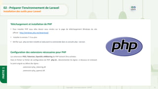 23
Copyright - Tout droit réservé - OFPPT
PARTIE
1
02 - Préparer l’environnement de Laravel
Installation des outils pour Laravel
Téléchargement et installation de PHP
• Pour installer PHP vous allez devoir vous rendre sur la page de téléchargement Windows du site
officiel : http://windows.php.net/download/.
• Installer la version 7.3 ou plus
• Vérifier que php est bien installé en exécutant la commande dans la console php --version.
Configuration des extensions nécessaires pour PHP
Les extensions PDO, Tokenizer, OpenSSL etMbstring de PHP doivent être activées.
Dans le fichier Le fichier de configuration de PHP php.ini , décommenter les lignes ci-dessous en enlevant
le point virgule au début des lignes :
;extension=php_mbstring.dll
;extension=php_openssl.dll
 