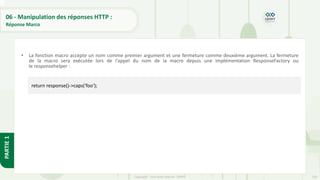 230
Copyright - Tout droit réservé - OFPPT
PARTIE
1
06 - Manipulation des réponses HTTP :
Réponse Marco
• La fonction macro accepte un nom comme premier argument et une fermeture comme deuxième argument. La fermeture
de la macro sera exécutée lors de l'appel du nom de la macro depuis une implémentation ResponseFactory ou
le responsehelper :
return response()->caps('foo');
 