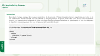 233
Copyright - Tout droit réservé - OFPPT
PARTIE
1
07 - Manipulation des vues :
Création
• Bien sûr, il n'est pas pratique de renvoyer des chaînes de documents HTML entières directement à partir de vos routes et de
vos contrôleurs. Heureusement, les vues offrent un moyen pratique de placer tout notre code HTML dans des fichiers
séparés. Les vues séparent la logique de votre contrôleur/application de votre logique de présentation et sont stockées dans
le répertoire resources/views. Une vue simple pourrait ressembler à ceci :
Intoduction
<!-- Vue stockée dans resources/views/greeting.blade.php -->
<html>
<body>
<h1>Hello, {{ $name }}</h1>
</body>
</html>
 