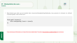 234
Copyright - Tout droit réservé - OFPPT
PARTIE
1
07 - Manipulation des vues :
Création
• Étant donné que cette vue est stockée dans resources/views/greeting.blade.php, nous pouvons la renvoyer en utilisant
l'assistant global view comme ceci :
! Vous cherchez plus d'informations sur la façon d'écrire des modèles Blade ? Consultez la documentation complète de Blade pour commencer.
Route::get('/', function () {
return view('greeting', ['name' => 'James']);
});
 