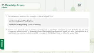 236
Copyright - Tout droit réservé - OFPPT
PARTIE
1
07 - Manipulation des vues :
Création
• Les vues peuvent également être renvoyées à l'aide de la façade View :
• Comme vous pouvez le voir, le premier argument passé au viewhelper correspond au nom du fichier de vue dans
le répertoire resources/views. Le deuxième argument est un tableau de données qui doivent être mises à la disposition de la
vue. Dans ce cas, nous transmettons la variable name, qui est affichée dans la vue en utilisant la syntaxe Blade .
use IlluminateSupportFacadesView;
return View::make('greeting', ['name' => 'James']);
 