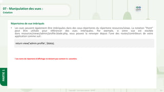 237
Copyright - Tout droit réservé - OFPPT
PARTIE
1
07 - Manipulation des vues :
Création
• Les vues peuvent également être imbriquées dans des sous-répertoires du répertoire resources/views. La notation "Point"
peut être utilisée pour référencer des vues imbriquées. Par exemple, si votre vue est stockée
dans resources/views/admin/profile.blade.php, vous pouvez la renvoyer depuis l'une des routes/contrôleurs de votre
application comme suit :
! Les noms de répertoire d'affichage ne doivent pas contenir le .caractère.
Répertoires de vue imbriqués
return view('admin.profile', $data);
 