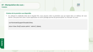 238
Copyright - Tout droit réservé - OFPPT
PARTIE
1
07 - Manipulation des vues :
Création
• En utilisant la méthode View de la façade first, vous pouvez créer la première vue qui existe dans un tableau de vues
donné. Cela peut être utile si votre application ou votre package permet de personnaliser ou d'écraser les vues :
Création de la première vue disponible
use IlluminateSupportFacadesView;
return View::first(['custom.admin', 'admin'], $data);
 