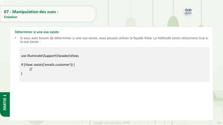 239
Copyright - Tout droit réservé - OFPPT
PARTIE
1
07 - Manipulation des vues :
Création
• Si vous avez besoin de déterminer si une vue existe, vous pouvez utiliser la façade View. La méthode exists retournera true si
la vue existe :
Déterminer si une vue existe
use IlluminateSupportFacadesView;
if (View::exists('emails.customer')) {
//
}
 