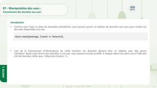 241
Copyright - Tout droit réservé - OFPPT
PARTIE
1
07 - Manipulation des vues :
Transmission des données aux vues
• Comme vous l'avez vu dans les exemples précédents, vous pouvez passer un tableau de données aux vues pour rendre ces
données disponibles à la vue :
• Lors de la transmission d'informations de cette manière, les données doivent être un tableau avec des paires
clé/valeur. Après avoir fourni des données à une vue, vous pouvez ensuite accéder à chaque valeur de votre vue à l'aide des
clés de données, telles que <?php echo $name; ?>.
Introduction
return view('greetings', ['name' => 'Victoria']);
 