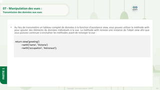 242
Copyright - Tout droit réservé - OFPPT
PARTIE
1
07 - Manipulation des vues :
Transmission des données aux vues
• Au lieu de transmettre un tableau complet de données à la fonction d'assistance view, vous pouvez utiliser la méthode with
pour ajouter des éléments de données individuels à la vue. La méthode with renvoie une instance de l'objet view afin que
vous puissiez continuer à enchaîner les méthodes avant de renvoyer la vue :
return view('greeting')
->with('name', 'Victoria')
->with('occupation', 'Astronaut');
 