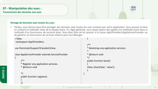 243
Copyright - Tout droit réservé - OFPPT
PARTIE
1
07 - Manipulation des vues :
Transmission des données aux vues
• Parfois, vous devrez peut-être partager des données avec toutes les vues rendues par votre application. Vous pouvez le faire
en utilisant la méthode View de la façade share. En règle générale, vous devez placer des appels à la méthode share dans la
méthode d'un fournisseur de services boot. Vous êtes libre de les ajouter à la classe AppProvidersAppServiceProvider ou
de générer un fournisseur de services distinct pour les héberger :
Partage de données avec toutes les vues
<?php
namespace AppProviders;
use IlluminateSupportFacadesView;
class AppServiceProvider extends ServiceProvider
{
/**
* Register any application services.
* @return void
*/
public function register()
{
//
}
/**
* Bootstrap any application services.
*
* @return void
*/
public function boot()
{
View::share('key', 'value');
}
}
 
