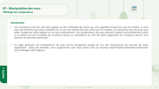 245
Copyright - Tout droit réservé - OFPPT
PARTIE
1
07 - Manipulation des vues :
Affichage des compositeurs
• Les composeurs de vue sont des rappels ou des méthodes de classe qui sont appelées lorsqu'une vue est rendue. Si vous
avez des données que vous souhaitez lier à une vue chaque fois que cette vue est rendue, un composeur de vue peut vous
aider à organiser cette logique en un seul emplacement. Les compositeurs de vues peuvent s'avérer particulièrement utiles
si la même vue est renvoyée par plusieurs routes ou contrôleurs au sein de votre application et a toujours besoin d'un
élément de données particulier.
• En règle générale, les compositeurs de vues seront enregistrés auprès de l'un des fournisseurs de services de votre
application . Dans cet exemple, nous supposerons que nous avons créé un nouveau AppProvidersViewServiceProvider
pour héberger cette logique.
Introduction
 