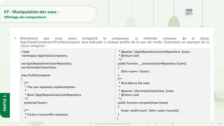 247
Copyright - Tout droit réservé - OFPPT
PARTIE
1
07 - Manipulation des vues :
Affichage des compositeurs
• Maintenant que nous avons enregistré le composeur, la méthode compose de la classe
AppViewComposersProfileComposer sera exécutée à chaque profile de la vue est rendu. Examinons un exemple de la
classe composer :
<?php
namespace AppViewComposers;
use AppRepositoriesUserRepository;
use IlluminateViewView;
class ProfileComposer
{
/**
* The user repository implementation.
*
* @var AppRepositoriesUserRepository
*/
protected $users;
/**
* Create a new profile composer.
*
* @param AppRepositoriesUserRepository $users
* @return void
*/
public function __construct(UserRepository $users)
{
$this->users = $users;
}
/**
* Bind data to the view.
*
* @param IlluminateViewView $view
* @return void
*/
public function compose(View $view)
{
$view->with('count', $this->users->count());
}
}
 