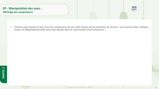 248
Copyright - Tout droit réservé - OFPPT
PARTIE
1
07 - Manipulation des vues :
Affichage des compositeurs
• Comme vous pouvez le voir, tous les composeurs de vue sont résolus via le conteneur de service , vous pouvez donc indiquer
toutes les dépendances dont vous avez besoin dans le constructeur d'un composeur.
 
