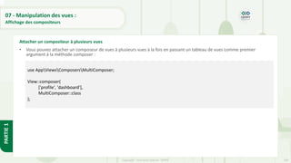 249
Copyright - Tout droit réservé - OFPPT
PARTIE
1
07 - Manipulation des vues :
Affichage des compositeurs
• Vous pouvez attacher un composeur de vues à plusieurs vues à la fois en passant un tableau de vues comme premier
argument à la méthode composer :
Attacher un compositeur à plusieurs vues
use AppViewsComposersMultiComposer;
View::composer(
['profile', 'dashboard'],
MultiComposer::class
);
 