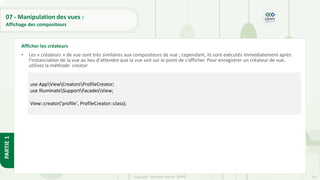 251
Copyright - Tout droit réservé - OFPPT
PARTIE
1
07 - Manipulation des vues :
Affichage des compositeurs
• Les « créateurs » de vue sont très similaires aux compositeurs de vue ; cependant, ils sont exécutés immédiatement après
l'instanciation de la vue au lieu d'attendre que la vue soit sur le point de s'afficher. Pour enregistrer un créateur de vue,
utilisez la méthode creator :
Afficher les créateurs
use AppViewCreatorsProfileCreator;
use IlluminateSupportFacadesView;
View::creator('profile', ProfileCreator::class);
 