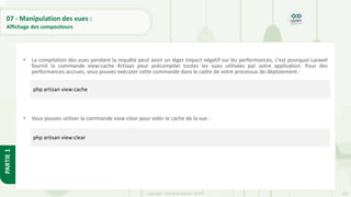 254
Copyright - Tout droit réservé - OFPPT
PARTIE
1
07 - Manipulation des vues :
Affichage des compositeurs
• La compilation des vues pendant la requête peut avoir un léger impact négatif sur les performances, c'est pourquoi Laravel
fournit la commande view:cache Artisan pour précompiler toutes les vues utilisées par votre application. Pour des
performances accrues, vous pouvez exécuter cette commande dans le cadre de votre processus de déploiement :
• Vous pouvez utiliser la commande view:clear pour vider le cache de la vue :
php artisan view:cache
php artisan view:clear
 