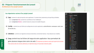31
Copyright - Tout droit réservé - OFPPT
PARTIE
1
02 - Préparer l’environnement de Laravel
Architecture d’un projet Laravel
Les répertoires racines d’un projet Laravel
❑ /app : contient le code principal de votre application. Il contient deux répertoires principal http et Models.
❑ Le répertoire Http :contient les contrôleurs et les middleware.
❑ Le répertoire Models : contient toutes les classes de modèle Eloquent.
❑ /config : contient tous les fichiers de configuration de votre application, authentification, namespace, mails, base
de données etc…
❑ /database : contient vos migrations de base de données, les données factices ( faux data) de vos modèles.
❑ /lang: contient tous les fichiers de langue de votre application. Vous permettant de
gérer plusieurs langues dans votre site web. Ce répertoire est devenu racine que à partir de la version
9 de Laravel, dans les versions ultérieures, le répertoire lang se trouve dans le dossier public.
 